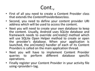 Cont.,
• First of all you need to create a Content Provider class
that extends the ContentProviderbaseclass.
• Second, you need to define your content provider URI
address which will be used to access the content.
• Next you will need to create your own database to keep
the content. Usually, Android uses SQLite database and
framework needs to override onCreate() method which
will use SQLite Open Helper method to create or open
the provider's database. When your application is
launched, the onCreate() handler of each of its Content
Providers is called on the main application thread.
• Next you will have to implement Content Provider
queries to perform different database specific
operations.
• Finally register your Content Provider in your activity file
using <provider> tag.
 