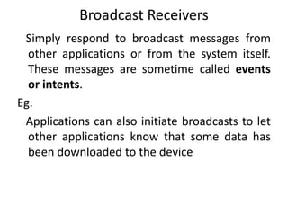 Broadcast Receivers
Simply respond to broadcast messages from
other applications or from the system itself.
These messages are sometime called events
or intents.
Eg.
Applications can also initiate broadcasts to let
other applications know that some data has
been downloaded to the device
 