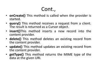Cont.,
• onCreate() This method is called when the provider is
started.
• query() This method receives a request from a client.
The result is returned as a Cursor object.
• insert()This method inserts a new record into the
content provider.
• delete() This method deletes an existing record from
the content provider.
• update() This method updates an existing record from
the content provider.
• getType() This method returns the MIME type of the
data at the given URI.
 