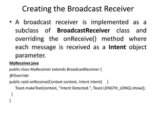 Creating the Broadcast Receiver
• A broadcast receiver is implemented as a
subclass of BroadcastReceiver class and
overriding the onReceive() method where
each message is received as a Intent object
parameter.
MyReceiver.java
public class MyReceiver extends BroadcastReceiver {
@Override
public void onReceive(Context context, Intent intent) {
Toast.makeText(context, "Intent Detected.", Toast.LENGTH_LONG).show();
}
}
 