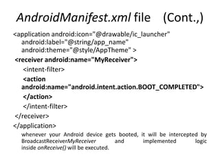 AndroidManifest.xml file (Cont.,)
<application android:icon="@drawable/ic_launcher"
android:label="@string/app_name"
android:theme="@style/AppTheme" >
<receiver android:name="MyReceiver">
<intent-filter>
<action
android:name="android.intent.action.BOOT_COMPLETED">
</action>
</intent-filter>
</receiver>
</application>
whenever your Android device gets booted, it will be intercepted by
BroadcastReceiverMyReceiver and implemented logic
inside onReceive() will be executed.
 