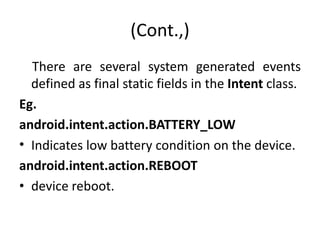 (Cont.,)
There are several system generated events
defined as final static fields in the Intent class.
Eg.
android.intent.action.BATTERY_LOW
• Indicates low battery condition on the device.
android.intent.action.REBOOT
• device reboot.
 