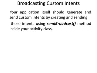 Broadcasting Custom Intents
Your application itself should generate and
send custom intents by creating and sending
those intents using sendBroadcast() method
inside your activity class.
 