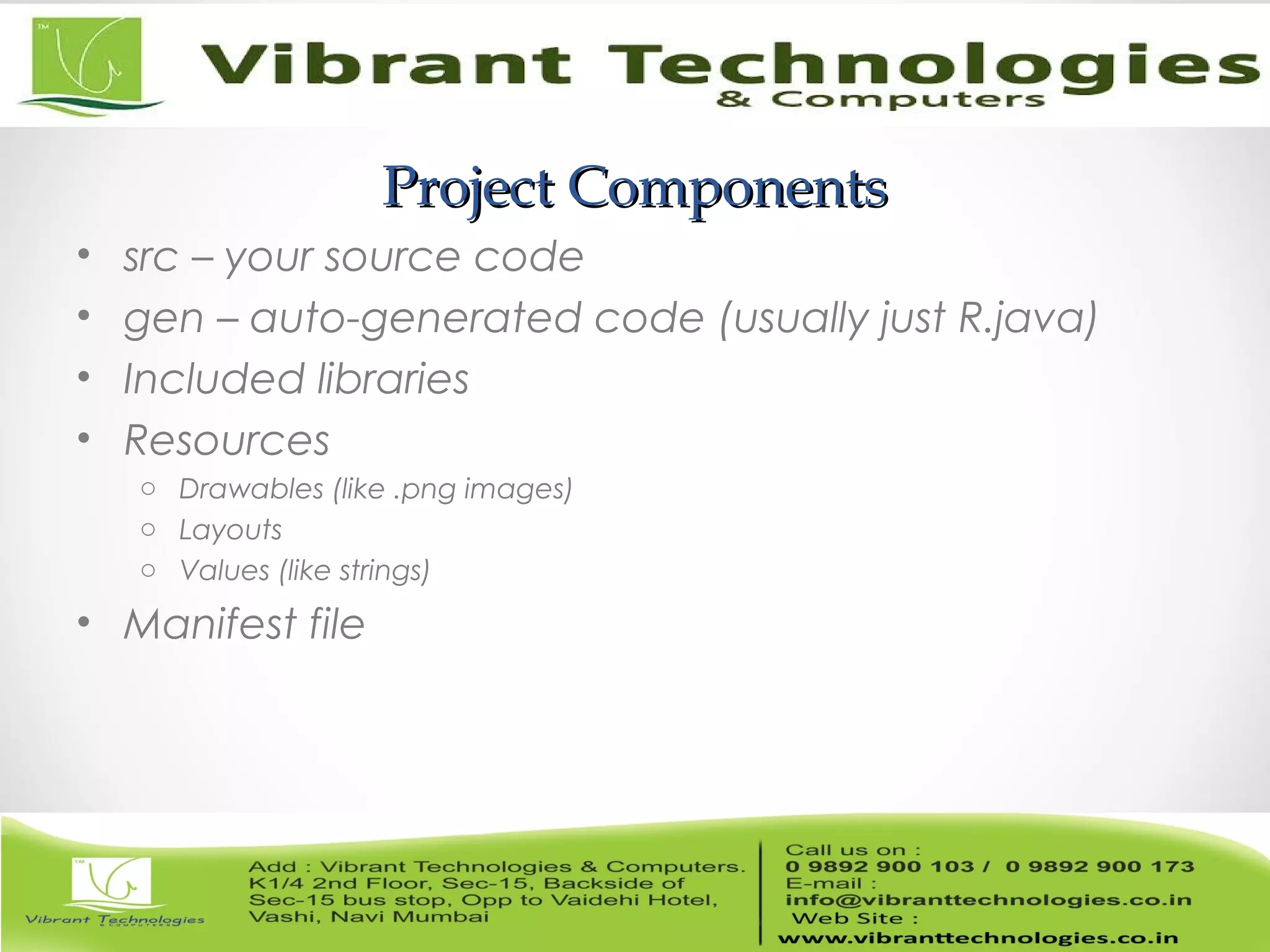 Project ComponentsProject Components
• src – your source code
• gen – auto-generated code (usually just R.java)
• Included libraries
• Resources
o Drawables (like .png images)
o Layouts
o Values (like strings)
• Manifest file
 