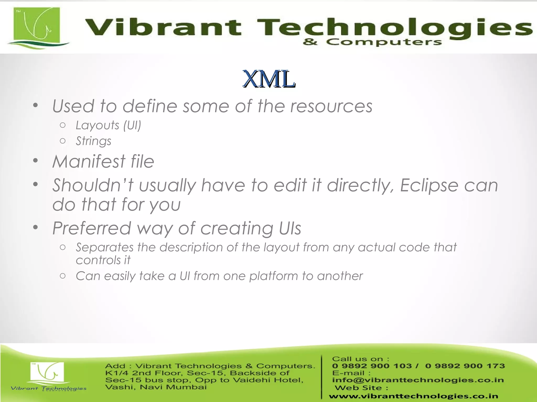 XMLXML
• Used to define some of the resources
o Layouts (UI)
o Strings
• Manifest file
• Shouldn’t usually have to edit it directly, Eclipse can
do that for you
• Preferred way of creating UIs
o Separates the description of the layout from any actual code that
controls it
o Can easily take a UI from one platform to another
 