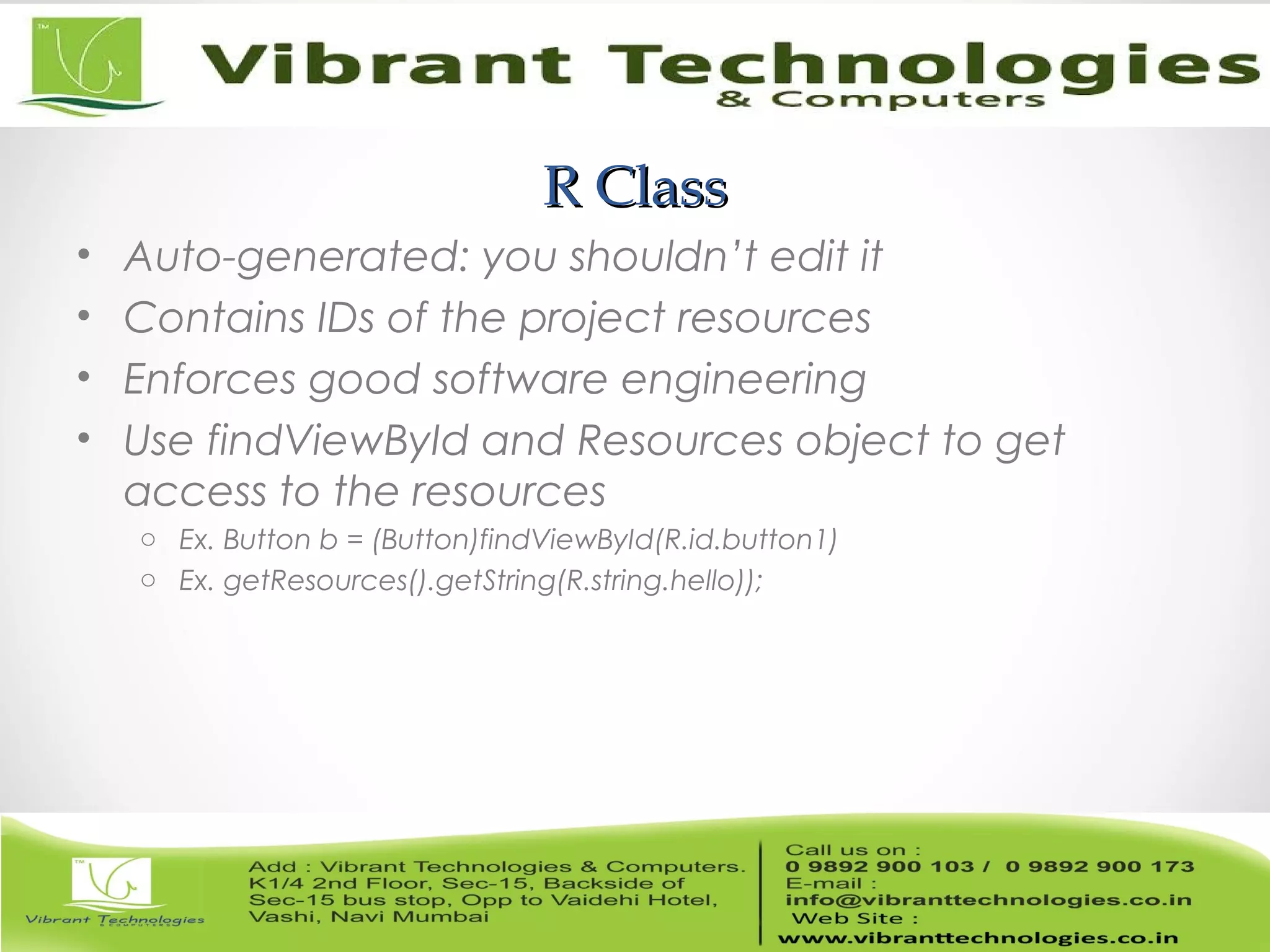 R ClassR Class
• Auto-generated: you shouldn’t edit it
• Contains IDs of the project resources
• Enforces good software engineering
• Use findViewById and Resources object to get
access to the resources
o Ex. Button b = (Button)findViewById(R.id.button1)
o Ex. getResources().getString(R.string.hello));
 
