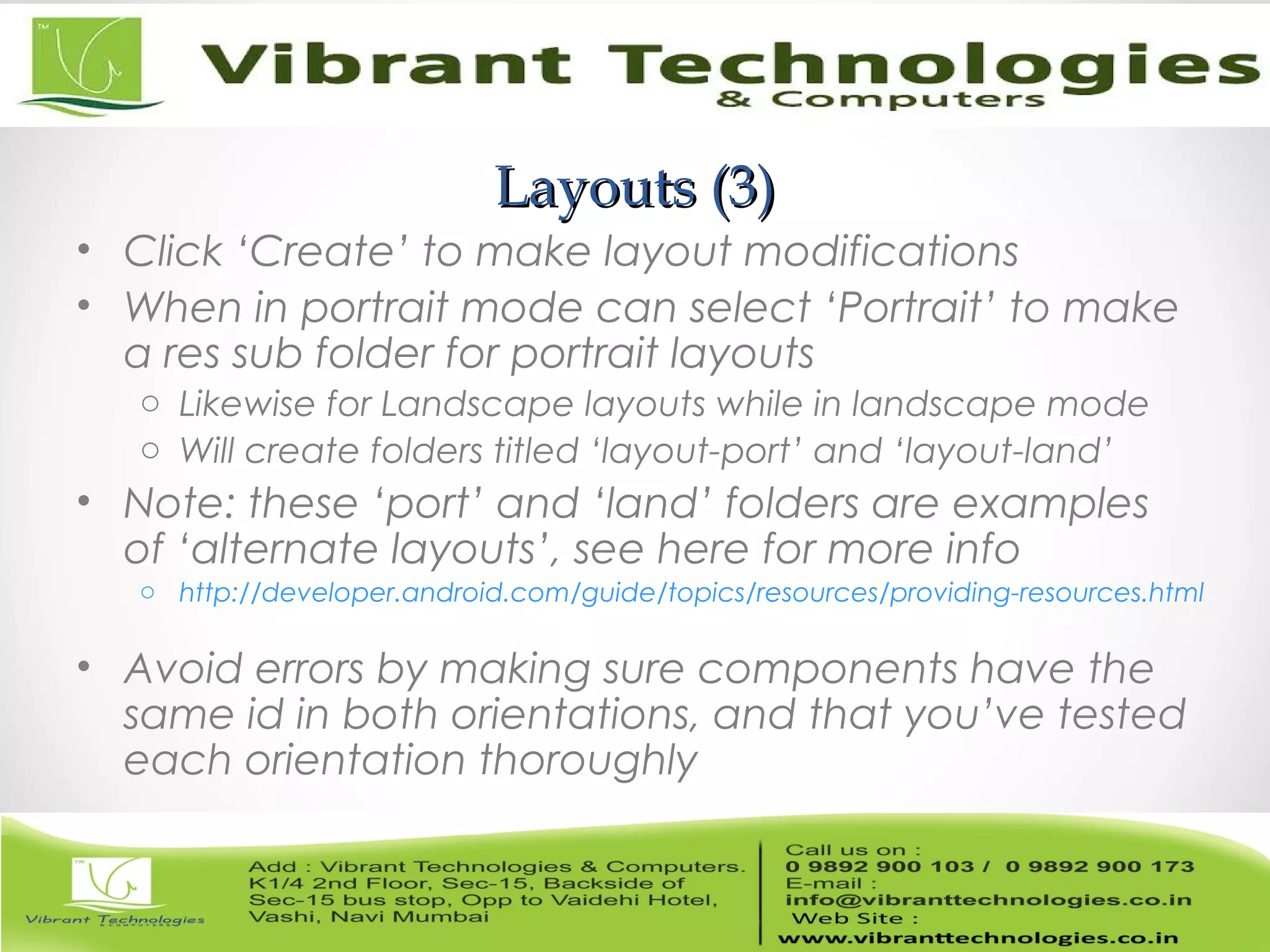 Layouts (3)Layouts (3)
• Click ‘Create’ to make layout modifications
• When in portrait mode can select ‘Portrait’ to make
a res sub folder for portrait layouts
o Likewise for Landscape layouts while in landscape mode
o Will create folders titled ‘layout-port’ and ‘layout-land’
• Note: these ‘port’ and ‘land’ folders are examples
of ‘alternate layouts’, see here for more info
o http://developer.android.com/guide/topics/resources/providing-resources.html
• Avoid errors by making sure components have the
same id in both orientations, and that you’ve tested
each orientation thoroughly
 