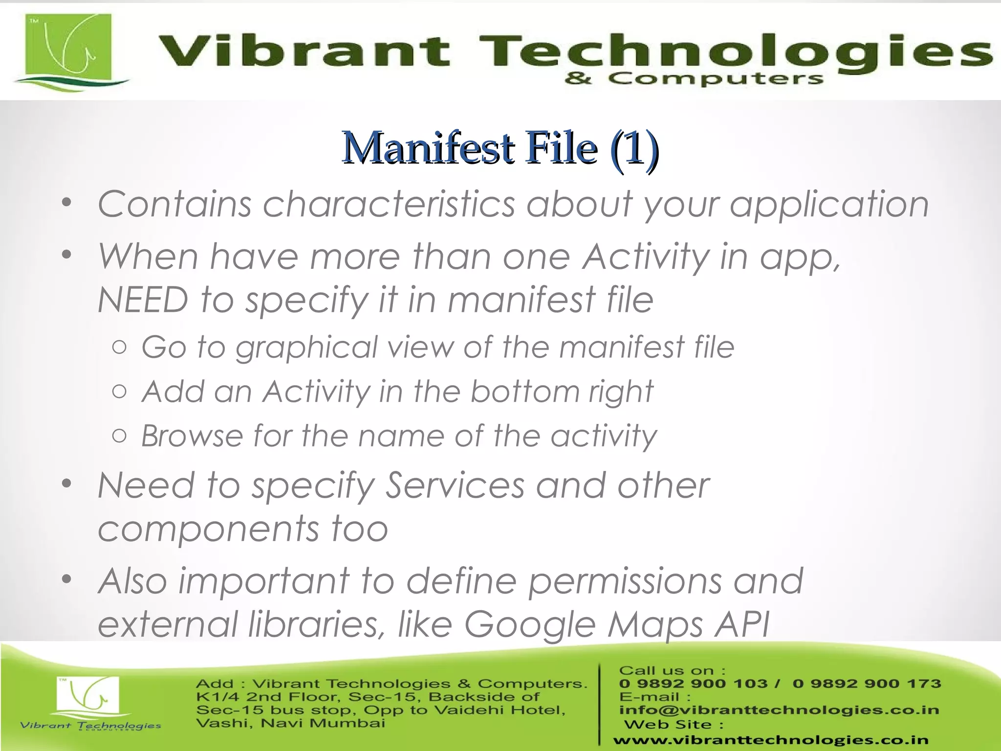 Manifest File (1)Manifest File (1)
• Contains characteristics about your application
• When have more than one Activity in app,
NEED to specify it in manifest file
o Go to graphical view of the manifest file
o Add an Activity in the bottom right
o Browse for the name of the activity
• Need to specify Services and other
components too
• Also important to define permissions and
external libraries, like Google Maps API
 