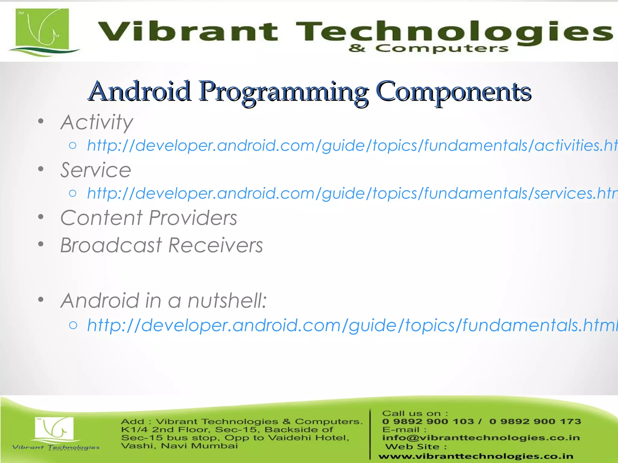 Android Programming ComponentsAndroid Programming Components
• Activity
o http://developer.android.com/guide/topics/fundamentals/activities.ht
• Service
o http://developer.android.com/guide/topics/fundamentals/services.htm
• Content Providers
• Broadcast Receivers
• Android in a nutshell:
o http://developer.android.com/guide/topics/fundamentals.html
 