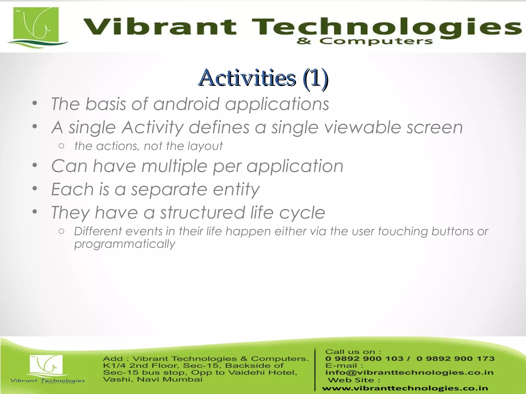 Activities (1)Activities (1)
• The basis of android applications
• A single Activity defines a single viewable screen
o the actions, not the layout
• Can have multiple per application
• Each is a separate entity
• They have a structured life cycle
o Different events in their life happen either via the user touching buttons or
programmatically
 