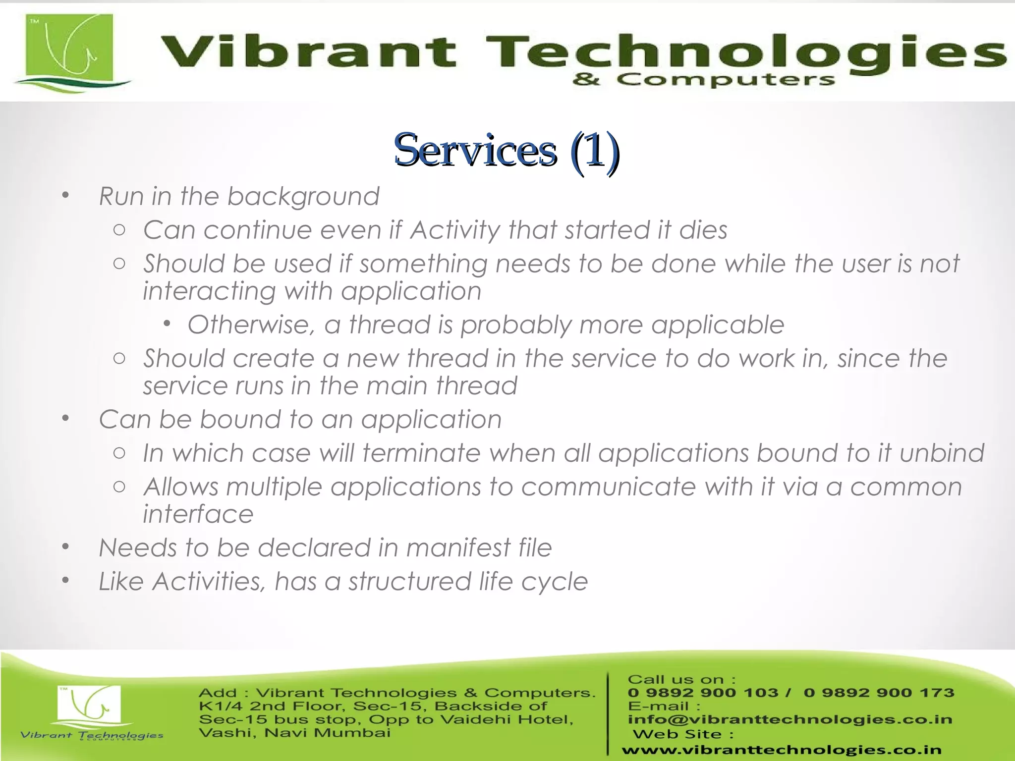Services (1)Services (1)
• Run in the background
o Can continue even if Activity that started it dies
o Should be used if something needs to be done while the user is not
interacting with application
• Otherwise, a thread is probably more applicable
o Should create a new thread in the service to do work in, since the
service runs in the main thread
• Can be bound to an application
o In which case will terminate when all applications bound to it unbind
o Allows multiple applications to communicate with it via a common
interface
• Needs to be declared in manifest file
• Like Activities, has a structured life cycle
 
