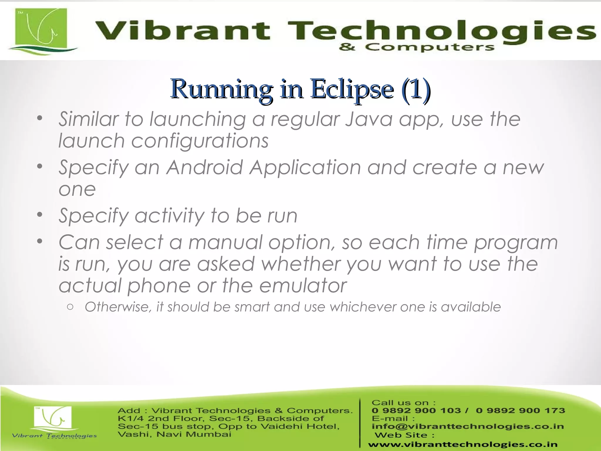 Running in Eclipse (1)Running in Eclipse (1)
• Similar to launching a regular Java app, use the
launch configurations
• Specify an Android Application and create a new
one
• Specify activity to be run
• Can select a manual option, so each time program
is run, you are asked whether you want to use the
actual phone or the emulator
o Otherwise, it should be smart and use whichever one is available
 