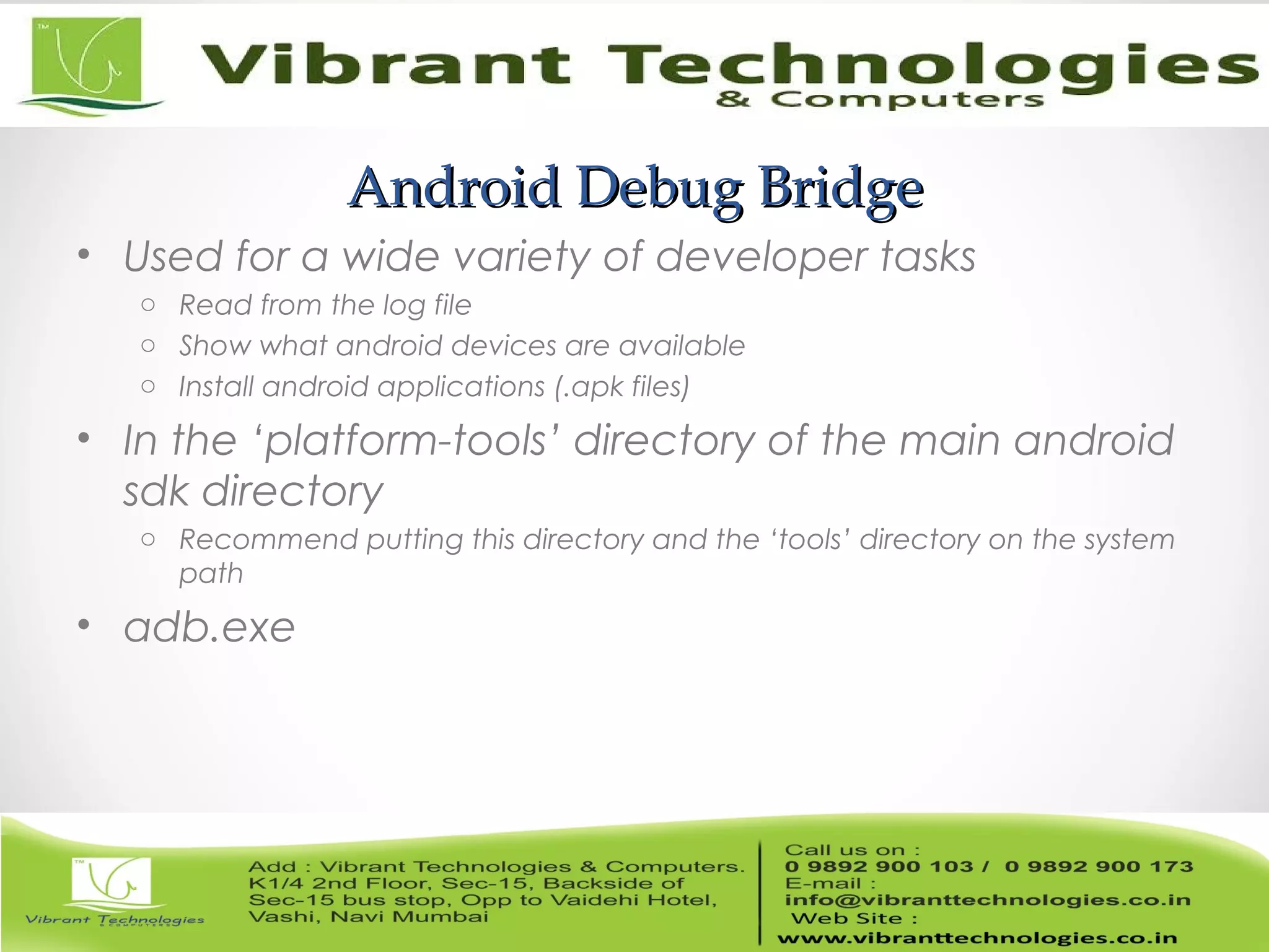 Android Debug BridgeAndroid Debug Bridge
• Used for a wide variety of developer tasks
o Read from the log file
o Show what android devices are available
o Install android applications (.apk files)
• In the ‘platform-tools’ directory of the main android
sdk directory
o Recommend putting this directory and the ‘tools’ directory on the system
path
• adb.exe
 