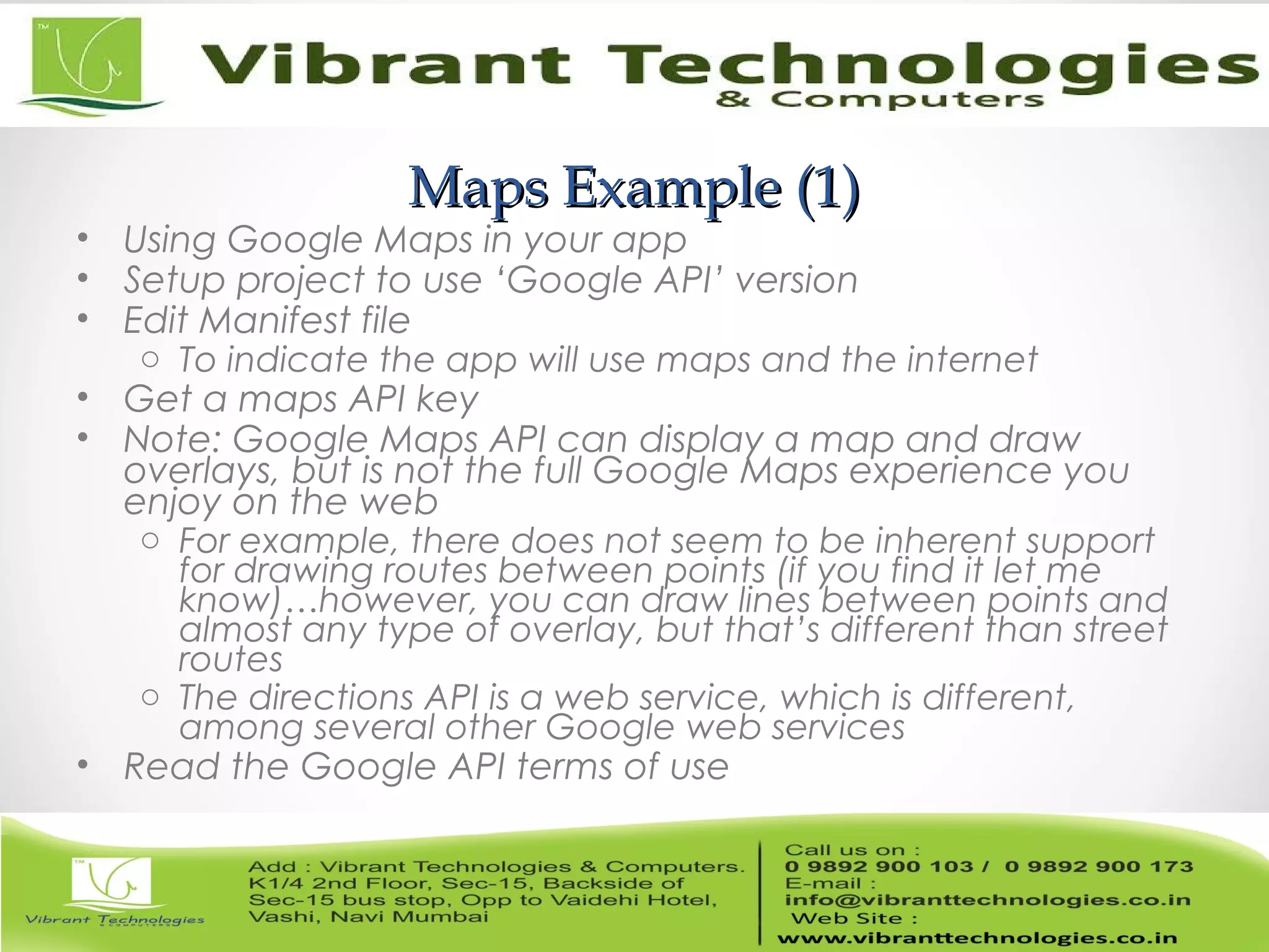 Maps Example (1)Maps Example (1)
• Using Google Maps in your app
• Setup project to use ‘Google API’ version
• Edit Manifest file
o To indicate the app will use maps and the internet
• Get a maps API key
• Note: Google Maps API can display a map and draw
overlays, but is not the full Google Maps experience you
enjoy on the web
o For example, there does not seem to be inherent support
for drawing routes between points (if you find it let me
know)…however, you can draw lines between points and
almost any type of overlay, but that’s different than street
routes
o The directions API is a web service, which is different,
among several other Google web services
• Read the Google API terms of use
 