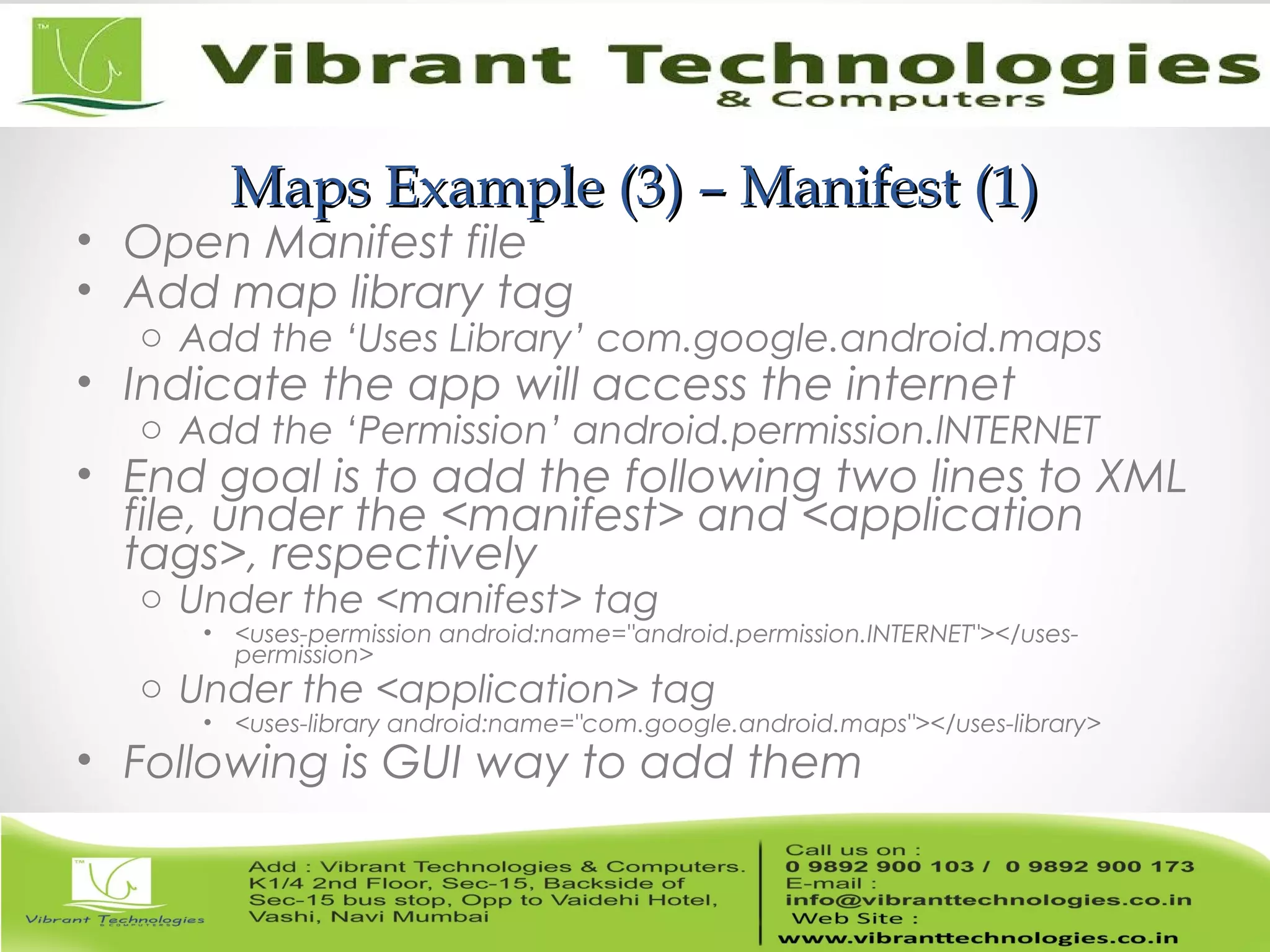 Maps Example (3) – Manifest (1)Maps Example (3) – Manifest (1)
• Open Manifest file
• Add map library tag
o Add the ‘Uses Library’ com.google.android.maps
• Indicate the app will access the internet
o Add the ‘Permission’ android.permission.lNTERNET
• End goal is to add the following two lines to XML
file, under the <manifest> and <application
tags>, respectively
o Under the <manifest> tag
• <uses-permission android:name="android.permission.INTERNET"></uses-
permission>
o Under the <application> tag
• <uses-library android:name="com.google.android.maps"></uses-library>
• Following is GUI way to add them
 
