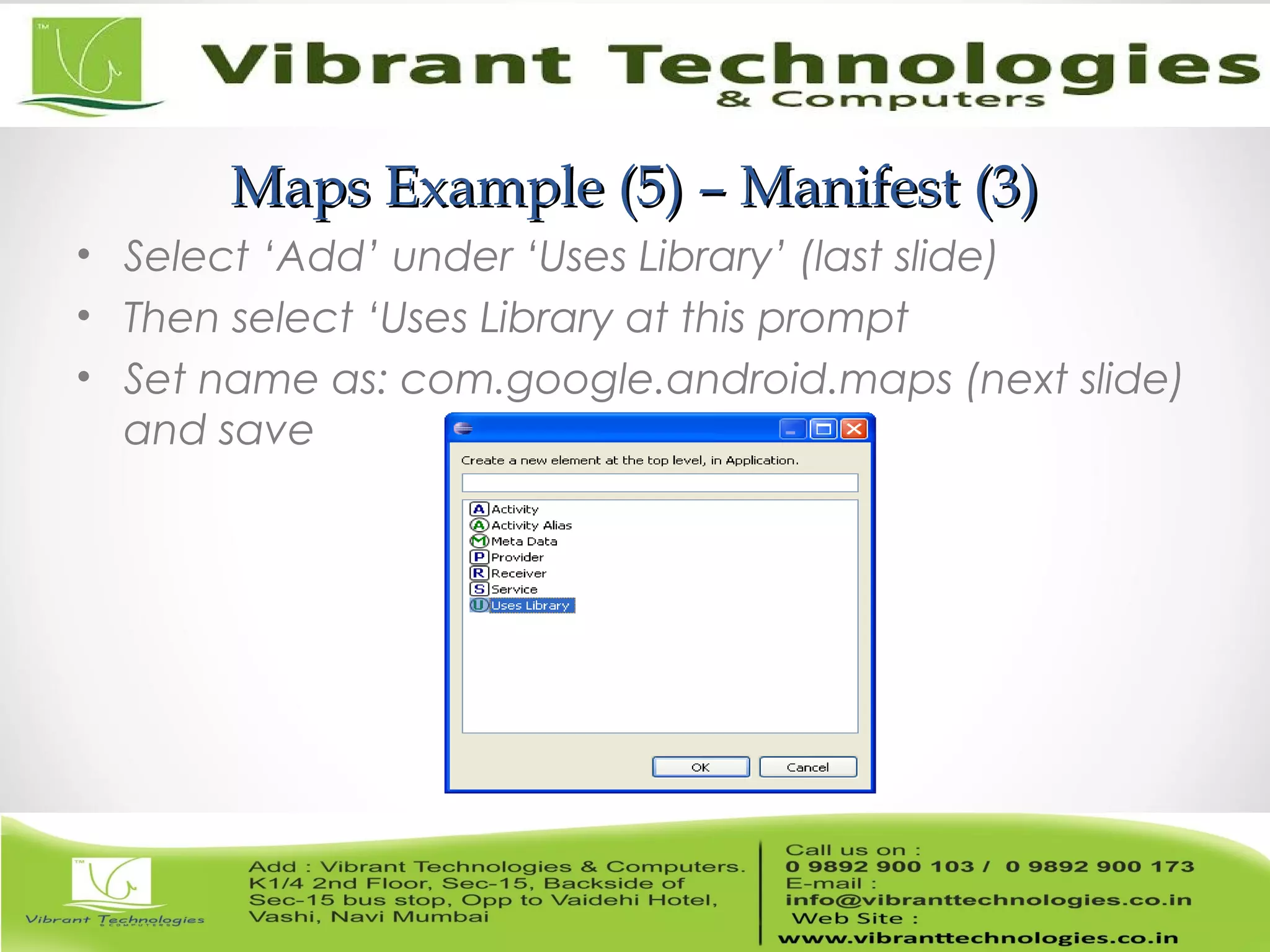 Maps Example (5) – Manifest (3)Maps Example (5) – Manifest (3)
• Select ‘Add’ under ‘Uses Library’ (last slide)
• Then select ‘Uses Library at this prompt
• Set name as: com.google.android.maps (next slide)
and save
 
