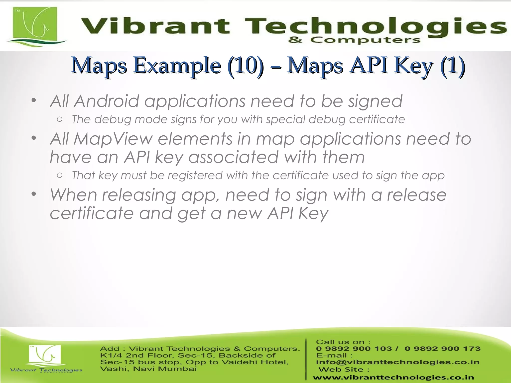 Maps Example (10) – Maps API Key (1)Maps Example (10) – Maps API Key (1)
• All Android applications need to be signed
o The debug mode signs for you with special debug certificate
• All MapView elements in map applications need to
have an API key associated with them
o That key must be registered with the certificate used to sign the app
• When releasing app, need to sign with a release
certificate and get a new API Key
 