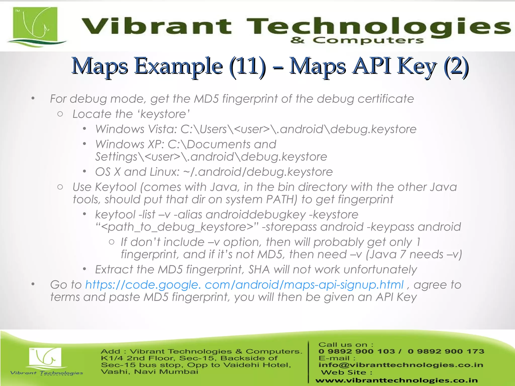 Maps Example (11) – Maps API Key (2)Maps Example (11) – Maps API Key (2)
• For debug mode, get the MD5 fingerprint of the debug certificate
o Locate the ‘keystore’
• Windows Vista: C:Users<user>.androiddebug.keystore
• Windows XP: C:Documents and
Settings<user>.androiddebug.keystore
• OS X and Linux: ~/.android/debug.keystore
o Use Keytool (comes with Java, in the bin directory with the other Java
tools, should put that dir on system PATH) to get fingerprint
• keytool -list –v -alias androiddebugkey -keystore
“<path_to_debug_keystore>” -storepass android -keypass android
o If don’t include –v option, then will probably get only 1
fingerprint, and if it’s not MD5, then need –v (Java 7 needs –v)
• Extract the MD5 fingerprint, SHA will not work unfortunately
• Go to https://code.google. com/android/maps-api-signup.html , agree to
terms and paste MD5 fingerprint, you will then be given an API Key
 