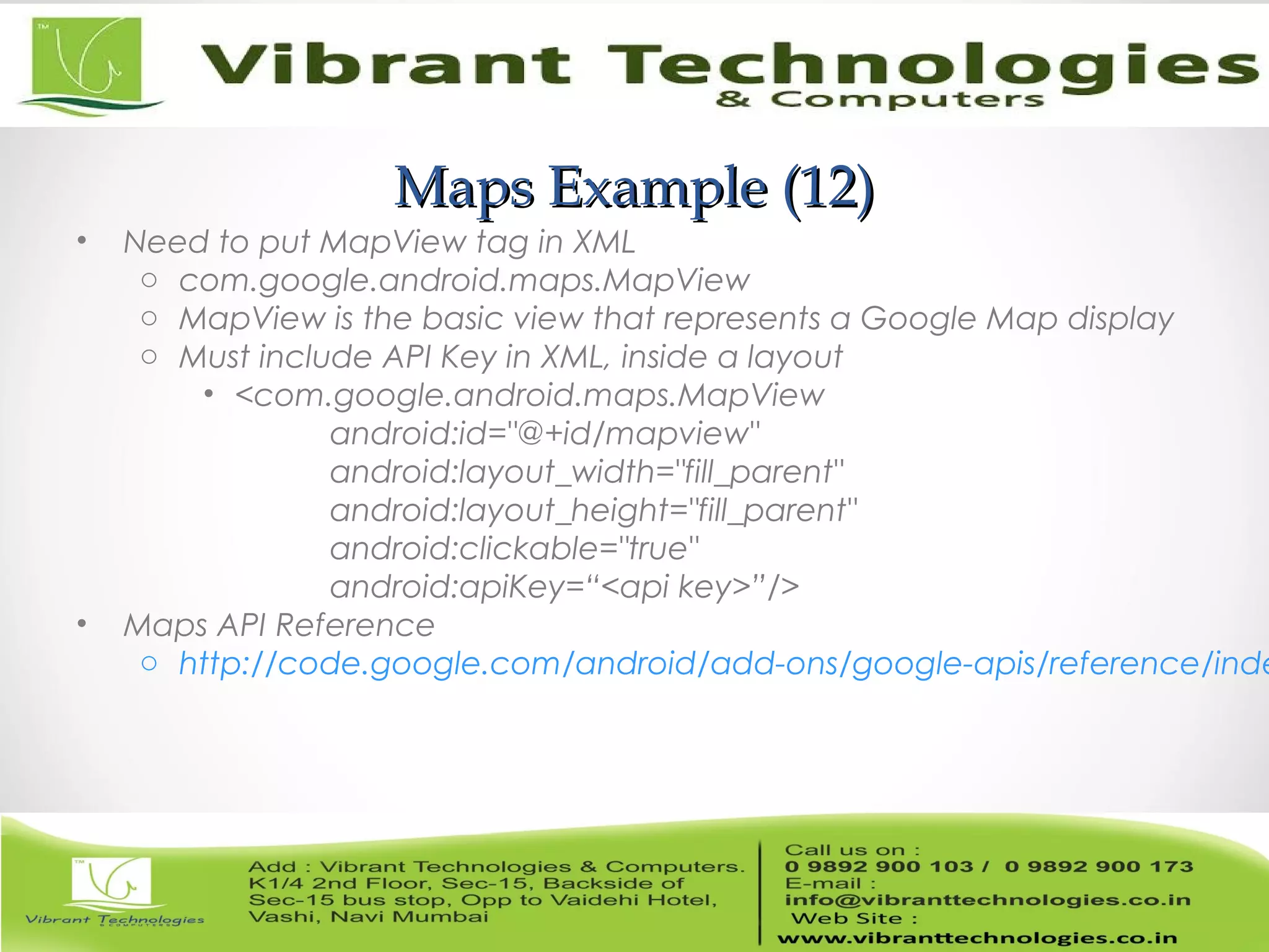 Maps Example (12)Maps Example (12)
• Need to put MapView tag in XML
o com.google.android.maps.MapView
o MapView is the basic view that represents a Google Map display
o Must include API Key in XML, inside a layout
• <com.google.android.maps.MapView
android:id="@+id/mapview"
android:layout_width="fill_parent"
android:layout_height="fill_parent"
android:clickable="true"
android:apiKey=“<api key>”/>
• Maps API Reference
o http://code.google.com/android/add-ons/google-apis/reference/inde
 