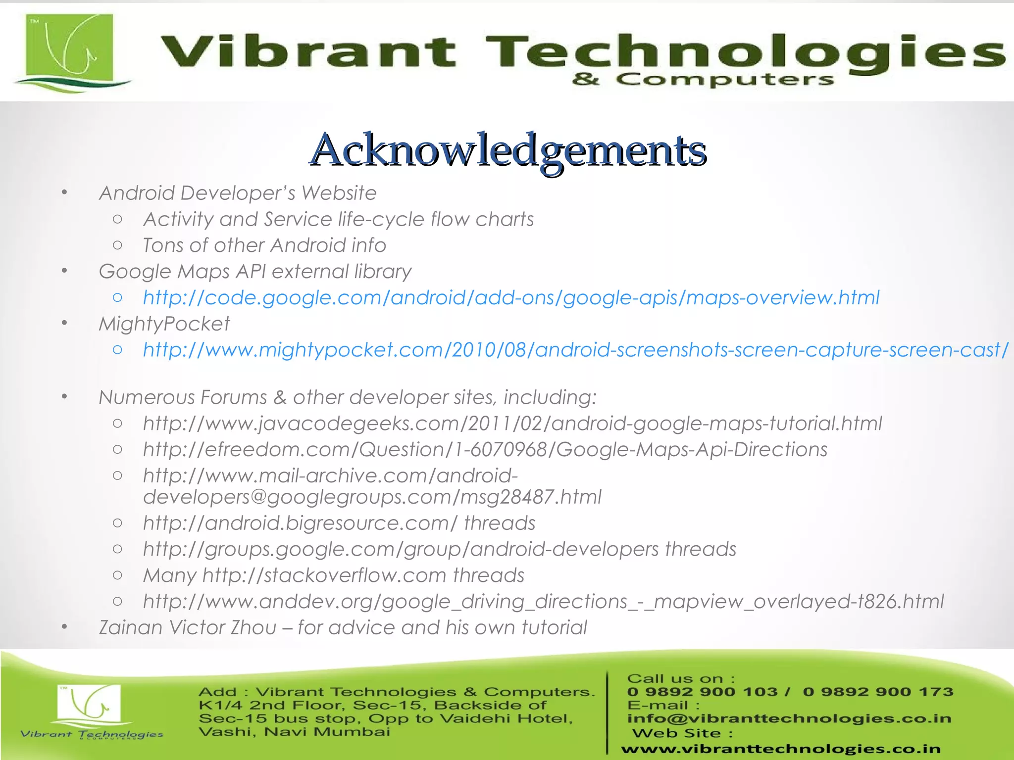 AcknowledgementsAcknowledgements
• Android Developer’s Website
o Activity and Service life-cycle flow charts
o Tons of other Android info
• Google Maps API external library
o http://code.google.com/android/add-ons/google-apis/maps-overview.html
• MightyPocket
o http://www.mightypocket.com/2010/08/android-screenshots-screen-capture-screen-cast/
• Numerous Forums & other developer sites, including:
o http://www.javacodegeeks.com/2011/02/android-google-maps-tutorial.html
o http://efreedom.com/Question/1-6070968/Google-Maps-Api-Directions
o http://www.mail-archive.com/android-
developers@googlegroups.com/msg28487.html
o http://android.bigresource.com/ threads
o http://groups.google.com/group/android-developers threads
o Many http://stackoverflow.com threads
o http://www.anddev.org/google_driving_directions_-_mapview_overlayed-t826.html
• Zainan Victor Zhou – for advice and his own tutorial
 