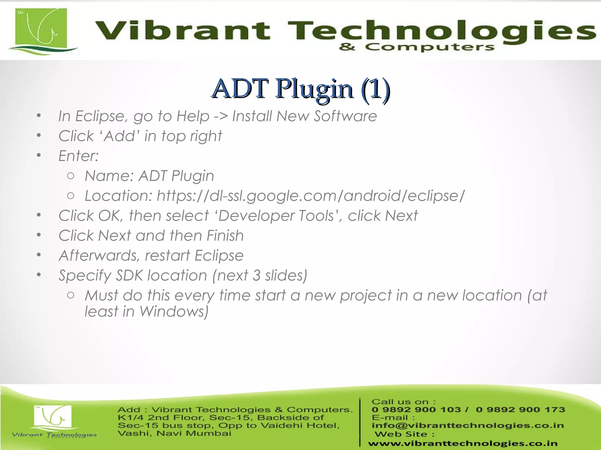 ADT Plugin (1)ADT Plugin (1)
• In Eclipse, go to Help -> Install New Software
• Click ‘Add’ in top right
• Enter:
o Name: ADT Plugin
o Location: https://dl-ssl.google.com/android/eclipse/
• Click OK, then select ‘Developer Tools’, click Next
• Click Next and then Finish
• Afterwards, restart Eclipse
• Specify SDK location (next 3 slides)
o Must do this every time start a new project in a new location (at
least in Windows)
 