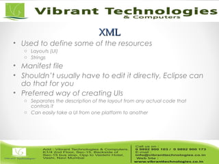XMLXML
• Used to define some of the resources
o Layouts (UI)
o Strings
• Manifest file
• Shouldn’t usually have to edit it directly, Eclipse can
do that for you
• Preferred way of creating UIs
o Separates the description of the layout from any actual code that
controls it
o Can easily take a UI from one platform to another
 
