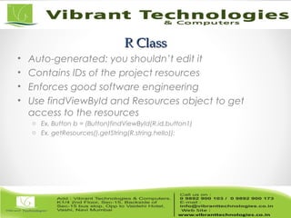 R ClassR Class
• Auto-generated: you shouldn’t edit it
• Contains IDs of the project resources
• Enforces good software engineering
• Use findViewById and Resources object to get
access to the resources
o Ex. Button b = (Button)findViewById(R.id.button1)
o Ex. getResources().getString(R.string.hello));
 