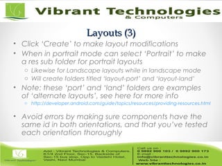 Layouts (3)Layouts (3)
• Click ‘Create’ to make layout modifications
• When in portrait mode can select ‘Portrait’ to make
a res sub folder for portrait layouts
o Likewise for Landscape layouts while in landscape mode
o Will create folders titled ‘layout-port’ and ‘layout-land’
• Note: these ‘port’ and ‘land’ folders are examples
of ‘alternate layouts’, see here for more info
o http://developer.android.com/guide/topics/resources/providing-resources.html
• Avoid errors by making sure components have the
same id in both orientations, and that you’ve tested
each orientation thoroughly
 