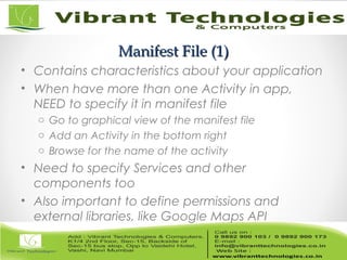 Manifest File (1)Manifest File (1)
• Contains characteristics about your application
• When have more than one Activity in app,
NEED to specify it in manifest file
o Go to graphical view of the manifest file
o Add an Activity in the bottom right
o Browse for the name of the activity
• Need to specify Services and other
components too
• Also important to define permissions and
external libraries, like Google Maps API
 
