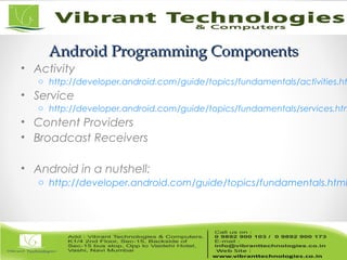 Android Programming ComponentsAndroid Programming Components
• Activity
o http://developer.android.com/guide/topics/fundamentals/activities.ht
• Service
o http://developer.android.com/guide/topics/fundamentals/services.htm
• Content Providers
• Broadcast Receivers
• Android in a nutshell:
o http://developer.android.com/guide/topics/fundamentals.html
 