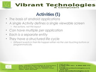 Activities (1)Activities (1)
• The basis of android applications
• A single Activity defines a single viewable screen
o the actions, not the layout
• Can have multiple per application
• Each is a separate entity
• They have a structured life cycle
o Different events in their life happen either via the user touching buttons or
programmatically
 