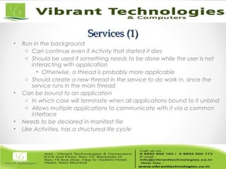 Services (1)Services (1)
• Run in the background
o Can continue even if Activity that started it dies
o Should be used if something needs to be done while the user is not
interacting with application
• Otherwise, a thread is probably more applicable
o Should create a new thread in the service to do work in, since the
service runs in the main thread
• Can be bound to an application
o In which case will terminate when all applications bound to it unbind
o Allows multiple applications to communicate with it via a common
interface
• Needs to be declared in manifest file
• Like Activities, has a structured life cycle
 