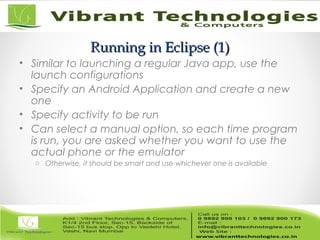 Running in Eclipse (1)Running in Eclipse (1)
• Similar to launching a regular Java app, use the
launch configurations
• Specify an Android Application and create a new
one
• Specify activity to be run
• Can select a manual option, so each time program
is run, you are asked whether you want to use the
actual phone or the emulator
o Otherwise, it should be smart and use whichever one is available
 