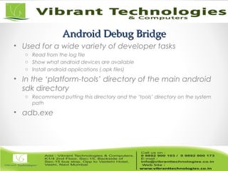 Android Debug BridgeAndroid Debug Bridge
• Used for a wide variety of developer tasks
o Read from the log file
o Show what android devices are available
o Install android applications (.apk files)
• In the ‘platform-tools’ directory of the main android
sdk directory
o Recommend putting this directory and the ‘tools’ directory on the system
path
• adb.exe
 