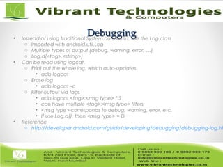 DebuggingDebugging• Instead of using traditional System.out.println, use the Log class
o Imported with android.util.Log
o Multiple types of output (debug, warning, error, …)
o Log.d(<tag>,<string>)
• Can be read using logcat.
o Print out the whole log, which auto-updates
• adb logcat
o Erase log
• adb logcat –c
o Filter output via tags
• adb logcat <tag>:<msg type> *:S
• can have multiple <tag>:<msg type> filters
• <msg type> corresponds to debug, warning, error, etc.
• If use Log.d(), then <msg type> = D
• Reference
o http://developer.android.com/guide/developing/debugging/debugging-log.ht
 