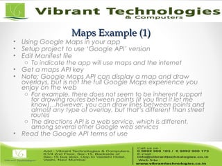 Maps Example (1)Maps Example (1)
• Using Google Maps in your app
• Setup project to use ‘Google API’ version
• Edit Manifest file
o To indicate the app will use maps and the internet
• Get a maps API key
• Note: Google Maps API can display a map and draw
overlays, but is not the full Google Maps experience you
enjoy on the web
o For example, there does not seem to be inherent support
for drawing routes between points (if you find it let me
know)…however, you can draw lines between points and
almost any type of overlay, but that’s different than street
routes
o The directions API is a web service, which is different,
among several other Google web services
• Read the Google API terms of use
 