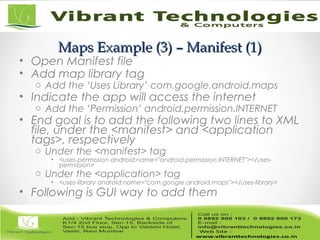 Maps Example (3) – Manifest (1)Maps Example (3) – Manifest (1)
• Open Manifest file
• Add map library tag
o Add the ‘Uses Library’ com.google.android.maps
• Indicate the app will access the internet
o Add the ‘Permission’ android.permission.lNTERNET
• End goal is to add the following two lines to XML
file, under the <manifest> and <application
tags>, respectively
o Under the <manifest> tag
• <uses-permission android:name="android.permission.INTERNET"></uses-
permission>
o Under the <application> tag
• <uses-library android:name="com.google.android.maps"></uses-library>
• Following is GUI way to add them
 