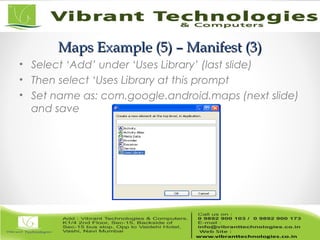 Maps Example (5) – Manifest (3)Maps Example (5) – Manifest (3)
• Select ‘Add’ under ‘Uses Library’ (last slide)
• Then select ‘Uses Library at this prompt
• Set name as: com.google.android.maps (next slide)
and save
 