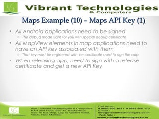 Maps Example (10) – Maps API Key (1)Maps Example (10) – Maps API Key (1)
• All Android applications need to be signed
o The debug mode signs for you with special debug certificate
• All MapView elements in map applications need to
have an API key associated with them
o That key must be registered with the certificate used to sign the app
• When releasing app, need to sign with a release
certificate and get a new API Key
 