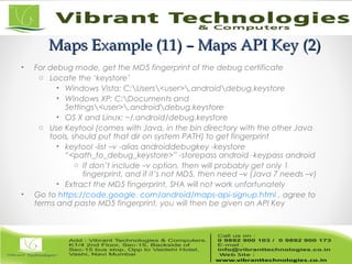 Maps Example (11) – Maps API Key (2)Maps Example (11) – Maps API Key (2)
• For debug mode, get the MD5 fingerprint of the debug certificate
o Locate the ‘keystore’
• Windows Vista: C:Users<user>.androiddebug.keystore
• Windows XP: C:Documents and
Settings<user>.androiddebug.keystore
• OS X and Linux: ~/.android/debug.keystore
o Use Keytool (comes with Java, in the bin directory with the other Java
tools, should put that dir on system PATH) to get fingerprint
• keytool -list –v -alias androiddebugkey -keystore
“<path_to_debug_keystore>” -storepass android -keypass android
o If don’t include –v option, then will probably get only 1
fingerprint, and if it’s not MD5, then need –v (Java 7 needs –v)
• Extract the MD5 fingerprint, SHA will not work unfortunately
• Go to https://code.google. com/android/maps-api-signup.html , agree to
terms and paste MD5 fingerprint, you will then be given an API Key
 