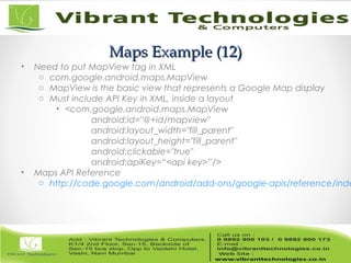 Maps Example (12)Maps Example (12)
• Need to put MapView tag in XML
o com.google.android.maps.MapView
o MapView is the basic view that represents a Google Map display
o Must include API Key in XML, inside a layout
• <com.google.android.maps.MapView
android:id="@+id/mapview"
android:layout_width="fill_parent"
android:layout_height="fill_parent"
android:clickable="true"
android:apiKey=“<api key>”/>
• Maps API Reference
o http://code.google.com/android/add-ons/google-apis/reference/inde
 