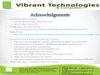 AcknowledgementsAcknowledgements
• Android Developer’s Website
o Activity and Service life-cycle flow charts
o Tons of other Android info
• Google Maps API external library
o http://code.google.com/android/add-ons/google-apis/maps-overview.html
• MightyPocket
o http://www.mightypocket.com/2010/08/android-screenshots-screen-capture-screen-cast/
• Numerous Forums & other developer sites, including:
o http://www.javacodegeeks.com/2011/02/android-google-maps-tutorial.html
o http://efreedom.com/Question/1-6070968/Google-Maps-Api-Directions
o http://www.mail-archive.com/android-
developers@googlegroups.com/msg28487.html
o http://android.bigresource.com/ threads
o http://groups.google.com/group/android-developers threads
o Many http://stackoverflow.com threads
o http://www.anddev.org/google_driving_directions_-_mapview_overlayed-t826.html
• Zainan Victor Zhou – for advice and his own tutorial
 
