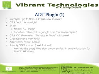 ADT Plugin (1)ADT Plugin (1)
• In Eclipse, go to Help -> Install New Software
• Click ‘Add’ in top right
• Enter:
o Name: ADT Plugin
o Location: https://dl-ssl.google.com/android/eclipse/
• Click OK, then select ‘Developer Tools’, click Next
• Click Next and then Finish
• Afterwards, restart Eclipse
• Specify SDK location (next 3 slides)
o Must do this every time start a new project in a new location (at
least in Windows)
 