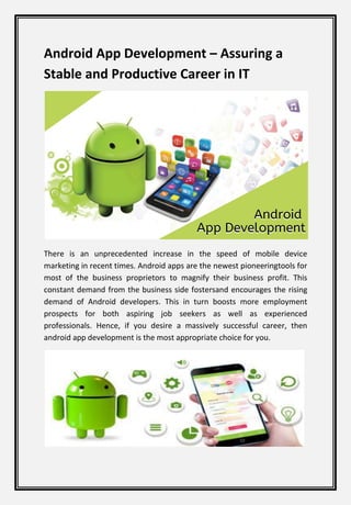 Android App Development – Assuring a
Stable and Productive Career in IT
There is an unprecedented increase in the speed of mobile device
marketing in recent times. Android apps are the newest pioneeringtools for
most of the business proprietors to magnify their business profit. This
constant demand from the business side fostersand encourages the rising
demand of Android developers. This in turn boosts more employment
prospects for both aspiring job seekers as well as experienced
professionals. Hence, if you desire a massively successful career, then
android app development is the most appropriate choice for you.
 