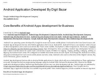 7/22/2014 Android Application Developed ByDigit Bazar | Google Android Apps Development Company
http://androidappsdevelopedbydigitbazar.wordpress.com/ 1/4
Android Application Developed By Digit Bazar
Google Android Apps Development Company
stay updated via rss
Core Benefits of Android Apps development for Business
Posted: July 22, 2014 in Android Apps
Tags: Android App Development, Android App Development Companies India, Android App Development Company,
Android App development Services, Android App development Services India, Android App Solutions, Android
Application Development Company, Google Android Apps Development Company, Hire Android App Developers India
0
‘Android’ is an operating system developed by Google for smart touch screen mobile phones. It is based on the Linux kernel source code.
Android App development Services offer Mobile application which run on Android OS. Android OS have a user interface which is based
on direct manipulation and is used across devices like Touch screen mobiles, Smartphone’s, tablet Computers etc. The beauty of Android
(http://en.wikipedia.org/wiki/Android_(operating_system)) Apps developed by firms providing Android App development Services is
that it mimics real life actions for screen touch commands or inputs. Whether it is tapping, swiping, pinching, enlarging, pushing or
flipping, the Android touch screen OS is designed to resemble the real life actions for such inputs. Even though the Android was mainly
designed and developed for touch screen mobile phones and tabs, today Android is also used in other devices like Digital Cameras, Big
screen Televisions, games consoles etc.
Android App development Services offer to develop Mobile applications for clients which will run on Android devices. These applications
are mostly developed in the Java programming language using the Android SDK (Software Development Kit). However the Mobile
application developer providing Android App development Services may use other developing tools also. Android Apps are published by
Google App store (https://play.google.com/store/apps/details?id=com.pincodefinder.digitbazar&hl=en). Once Google reviews a
submitted App, it approves it and then it is available for general public. Some Android Apps may also be available at Amazon App store.
Benefits of Android Apps development
 