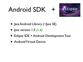 Android SDK +

• Java Android Library (~Java SE)
• Java version 1.5 (1.6)
• Eclipse IDE + Android Development Tool
• Android Virtual Device
 