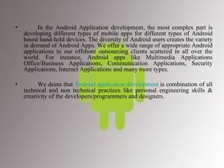 In the Android Application development, the most complex part is developing different types of mobile apps for different types of Android based hand-held devices. The diversity of Android users creates the variety in demand of Android Apps. We offer a wide range of appropriate Android applications to our offshore outsourcing clients scattered in all over the world. For instance, Android apps like Multimedia Applications Office/Business Applications, Communication Applications, Security Applications, Internet Applications and many more types. We deem that  Android application development  is combination of all technical and non technical practices like personal engineering skills & creativity of the developers/programmers and designers. 