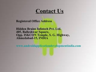 Contact Us Registered Office Address Hidden Brains Infotech Pvt. Ltd.  405, Balleshwar Square,  Opp. ISKCON Temple, S. G. Highway,  Ahmedabad-15, INDIA   www.androidapplicationdevelopmentindia.com 