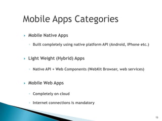    Mobile Native Apps
    ◦ Built completely using native platform API (Android, IPhone etc.)


   Light Weight (Hybrid) Apps

    ◦ Native API + Web Components (WebKit Browser, web services)


   Mobile Web Apps

    ◦ Completely on cloud

    ◦ Internet connections is mandatory


                                                                          13
 