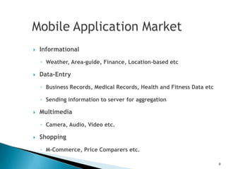    Informational
    ◦ Weather, Area-guide, Finance, Location-based etc

   Data-Entry

    ◦ Business Records, Medical Records, Health and Fitness Data etc

    ◦ Sending information to server for aggregation

   Multimedia

    ◦ Camera, Audio, Video etc.

   Shopping
    ◦ M-Commerce, Price Comparers etc.

                                                                       9
 